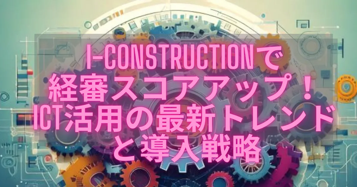 i-Constructionで経審スコアアップ！ICT活用の最新トレンドと導入戦略